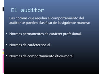 Las normas que regulan el comportamiento del
auditor se pueden clasificar de la siguiente manera:
 Normas permanentes de carácter profesional.
 Normas de carácter social.
 Normas de comportamiento ético-moral
El auditor
 