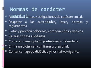  Acatar las normas y obligaciones de carácter social.
 Respetar a las autoridades, leyes, normas y
reglamentos.
 Evitar y prevenir sobornos, componendas y dádivas.
 Ser leal con los auditados.
 Contar con una opinión profesional y defenderla.
 Emitir un dictamen con firma profesional.
 Contar con apoyo didáctico y normativo vigente.
Normas de carácter
social
 