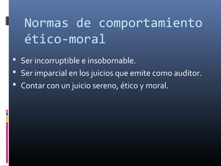  Ser incorruptible e insobornable.
 Ser imparcial en los juicios que emite como auditor.
 Contar con un juicio sereno, ético y moral.
Normas de comportamiento
ético-moral
 