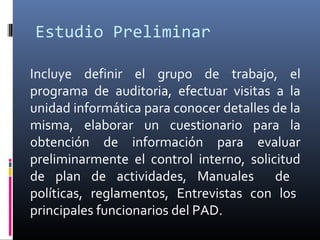 Estudio Preliminar
Incluye definir el grupo de trabajo, el
programa de auditoria, efectuar visitas a la
unidad informática para conocer detalles de la
misma, elaborar un cuestionario para la
obtención de información para evaluar
preliminarmente el control interno, solicitud
de plan de actividades, Manuales de
políticas, reglamentos, Entrevistas con los
principales funcionarios del PAD.
 
