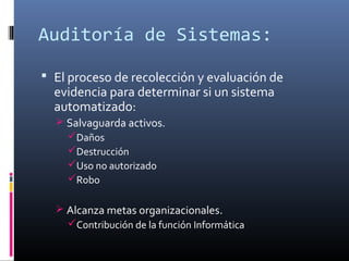 Auditoría de Sistemas:
 El proceso de recolección y evaluación de
evidencia para determinar si un sistema
automatizado:
 Salvaguarda activos.
Daños
Destrucción
Uso no autorizado
Robo
 Alcanza metas organizacionales.
Contribución de la función Informática
 