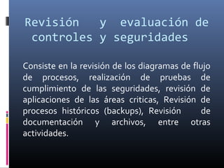 Revisión y evaluación de
controles y seguridades
Consiste en la revisión de los diagramas de flujo
de procesos, realización de pruebas de
cumplimiento de las seguridades, revisión de
aplicaciones de las áreas criticas, Revisión de
procesos históricos (backups), Revisión de
documentación y archivos, entre otras
actividades.
 