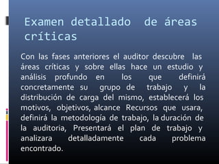 Examen detallado de áreas
críticas
Con las fases anteriores el auditor descubre las
áreas críticas y sobre ellas hace un estudio y
análisis profundo en los que definirá
concretamente su grupo de trabajo y la
distribución de carga del mismo, establecerá los
motivos, objetivos, alcance Recursos que usara,
definirá la metodología de trabajo, la duración de
la auditoria, Presentará el plan de trabajo y
analizara detalladamente cada problema
encontrado.
 