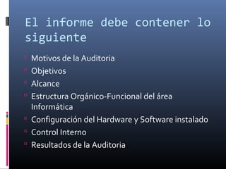 El informe debe contener lo
siguiente
 Motivos de la Auditoria
 Objetivos
 Alcance
 Estructura Orgánico-Funcional del área
Informática
 Configuración del Hardware y Software instalado
 Control Interno
 Resultados de la Auditoria
 