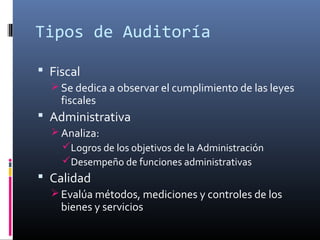 Tipos de Auditoría
 Fiscal
 Se dedica a observar el cumplimiento de las leyes
fiscales
 Administrativa
 Analiza:
Logros de los objetivos de la Administración
Desempeño de funciones administrativas
 Calidad
 Evalúa métodos, mediciones y controles de los
bienes y servicios
 