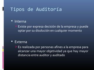 Tipos de Auditoría
 Interna
 Existe por expresa decisión de la empresa y puede
optar por su disolución en cualquier momento
 Externa
 Es realizada por personas afines a la empresa para
alcanzar una mayor objetividad ya que hay mayor
distancia entre auditor y auditado
 