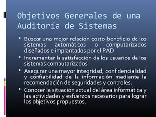 Objetivos Generales de una
Auditoría de Sistemas
 Buscar una mejor relación costo-beneficio de los
sistemas automáticos o computarizados
diseñados e implantados por el PAD
 Incrementar la satisfacción de los usuarios de los
sistemas computarizados
 Asegurar una mayor integridad, confidencialidad
y confiabilidad de la información mediante la
recomendación de seguridades y controles.
 Conocer la situación actual del área informática y
las actividades y esfuerzos necesarios para lograr
los objetivos propuestos.
 