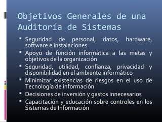 Objetivos Generales de una
Auditoría de Sistemas
 Seguridad de personal, datos, hardware,
software e instalaciones
 Apoyo de función informática a las metas y
objetivos de la organización
 Seguridad, utilidad, confianza, privacidad y
disponibilidad en el ambiente informático
 Minimizar existencias de riesgos en el uso de
Tecnología de información
 Decisiones de inversión y gastos innecesarios
 Capacitación y educación sobre controles en los
Sistemas de Información
 