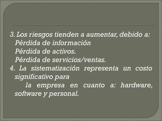 3. Los riesgos tienden a aumentar, debido a:  Pérdida de información  Pérdida de activos.  Pérdida de servicios/ventas.  4. La sistematización representa un costo significativo para  la empresa en cuanto a: hardware, software y personal.  