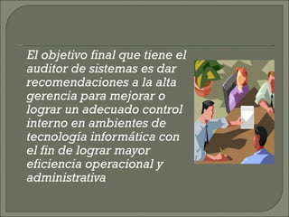 El objetivo final que tiene el auditor de sistemas es dar recomendaciones a la alta gerencia para mejorar o lograr un adecuado control interno en ambientes de tecnología informática con el fin de lograr mayor eficiencia operacional y administrativa 