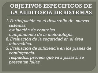 1. Participación en el desarrollo de  nuevos sistemas:  evaluación de controles  cumplimiento de la metodología.  2. Evaluación de la seguridad en el área informática. 3. Evaluación de suficiencia en los planes de contingencia.  respaldos, preveer qué va a pasar si se presentan fallas.  