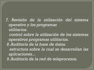 7. Revisión de la utilización del sistema operativo y los programas  utilitarios.  control sobre la utilización de los sistemas operativos programas utilitarios.    8. Auditoría de la base de datos.  estructura sobre la cual se desarrollan las aplicaciones...  9. Auditoría de la red de teleprocesos.  