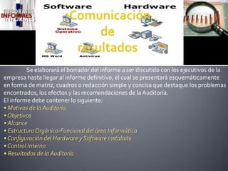 Comunicación de resultados	Se elaborará el borrador del informe a ser discutido con los ejecutivos de la empresahasta llegar al informe definitivo, el cual se presentará esquemáticamente en forma de matriz, cuadros o redacciónsimple y concisa que destaque los problemas encontrados, los efectos y las recomendaciones de la Auditoría.El informe debe contener lo siguiente:• Motivos de la Auditoría• Objetivos• Alcance• Estructura Orgánico-Funcional del área Informática• Configuración del Hardware y Software instalado• Control Interno• Resultados de la Auditoría