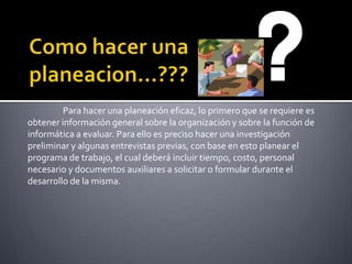 Como hacer una planeacion…???	Para hacer una planeación eficaz, lo primero que se requiere es obtener información general sobre la organización y sobre la función de informática a evaluar. Para ello es preciso hacer una investigación preliminar y algunas entrevistas previas, con base en esto planear el programa de trabajo, el cual deberá incluir tiempo, costo, personal necesario y documentos auxiliares a solicitar o formular durante el desarrollo de la misma.