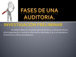 FASES DE UNA AUDITORIA.·  INVESTIGACIÓN PRELIMINAR 	Se deberá observar el estado general del área, su situación dentro de la organización, si existe la información solicitada, si es o no necesaria y la fecha de su última actualización... 
