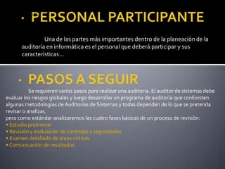 ·  PERSONAL PARTICIPANTE Se requieren varios pasos para realizar una auditoría. El auditor de sistemas debe evaluar los riesgos globales y luego desarrollar un programa de auditoría que conExisten algunas metodologías de Auditorías de Sistemas y todas dependen de lo que se pretenda revisar o analizar,pero como estándar analizaremos las cuatro fases básicas de un proceso de revisión:• Estudio preliminar• Revisión y evaluación de controles y seguridades• Examen detallado de áreas criticas• Comunicación de resultados	Una de las partes más importantes dentro de la planeación de la auditoría en informática es el personal que deberá participar y sus características... ·  PASOS A SEGUIR 	Se requieren varios pasos para realizar una auditoría. El auditor de sistemas debe evaluar los riesgos globales y luego desarrollar un programa de auditoría que conExisten algunas metodologías de Auditorías de Sistemas y todas dependen de lo que se pretenda revisar o analizar,pero como estándar analizaremos las cuatro fases básicas de un proceso de revisión:• Estudio preliminar• Revisión y evaluación de controles y seguridades• Examen detallado de áreas criticas• Comunicación de resultados
