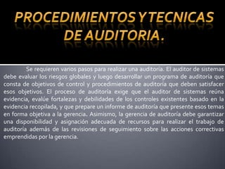 Procedimientos y tecnicas de auditoria.	Se requieren varios pasos para realizar una auditoría. El auditor de sistemas debe evaluar los riesgos globales y luego desarrollar un programa de auditoría que consta de objetivos de control y procedimientos de auditoría que deben satisfacer esos objetivos. El proceso de auditoría exige que el auditor de sistemas reúna evidencia, evalúe fortalezas y debilidades de los controles existentes basado en la evidencia recopilada, y que prepare un informe de auditoría que presente esos temas en forma objetiva a la gerencia. Asimismo, la gerencia de auditoría debe garantizar una disponibilidad y asignación adecuada de recursos para realizar el trabajo de auditoría además de las revisiones de seguimiento sobre las acciones correctivas emprendidas por la gerencia.