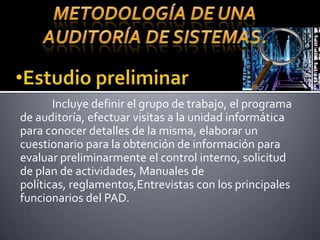 METODOLOGÍA DE UNA AUDITORÍA DE SISTEMAS.Estudio preliminarIncluye definir el grupo de trabajo, el programa de auditoría, efectuar visitas a la unidad informática para conocer detalles de la misma, elaborar un cuestionario para la obtención de información paraevaluar preliminarmente el control interno, solicitud de plan de actividades, Manuales de políticas, reglamentos,Entrevistascon los principales funcionarios del PAD.