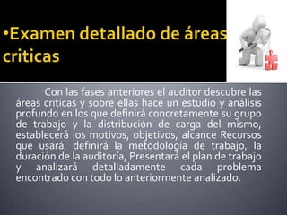 Examen detallado de áreas criticasCon las fases anteriores el auditor descubre las áreas criticas y sobre ellas haceun estudio y análisis profundo en los que definirá concretamente su grupo de trabajo y la distribución de carga delmismo, establecerá los motivos, objetivos, alcance Recursos que usará, definirá la metodología de trabajo, laduración de la auditoría, Presentará el plan de trabajo y analizará detalladamente cada problema encontrado con todolo anteriormente analizado.