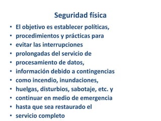 Seguridad físicaEl objetivo es establecer políticas,procedimientos y prácticas paraevitar las interrupcionesprolongadas del servicio deprocesamiento de datos,información debido a contingenciascomo incendio, inundaciones,huelgas, disturbios, sabotaje, etc. ycontinuar en medio de emergenciahasta que sea restaurado elservicio completo