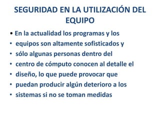 SEGURIDAD EN LA UTILIZACIÓN DEL EQUIPO• En la actualidad los programas y losequipos son altamente sofisticados ysólo algunas personas dentro delcentro de cómputo conocen al detalle eldiseño, lo que puede provocar quepuedan producir algún deterioro a lossistemas si no se toman medidas