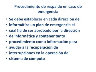 Procedimiento de respaldo en caso de emergenciaSe debe establecer en cada dirección deinformática un plan de emergencia elcual ha de ser aprobado por la direcciónde informática y contener tantoprocedimiento como información paraayudar a la recuperación deinterrupciones en la operación delsistema de cómputo