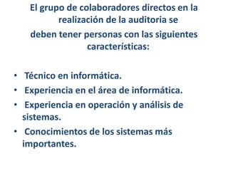El grupo de colaboradores directos en la realización de la auditoria sedeben tener personas con las siguientes características:Técnico en informática. Experiencia en el área de informática. Experiencia en operación y análisis de sistemas. Conocimientos de los sistemas más importantes.