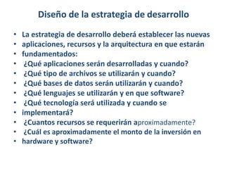 Diseño de la estrategia de desarrolloLa estrategia de desarrollo deberá establecer las nuevasaplicaciones, recursos y la arquitectura en que estaránfundamentados: ¿Qué aplicaciones serán desarrolladas y cuando? ¿Qué tipo de archivos se utilizarán y cuando? ¿Qué bases de datos serán utilizarán y cuando? ¿Qué lenguajes se utilizarán y en que software? ¿Qué tecnología será utilizada y cuando seimplementará? ¿Cuantos recursos se requerirán aproximadamente? ¿Cuál es aproximadamente el monto de la inversión enhardware y software?