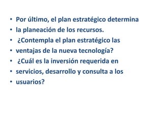 Por último, el plan estratégico determinala planeación de los recursos. ¿Contempla el plan estratégico lasventajas de la nueva tecnología? ¿Cuál es la inversión requerida enservicios, desarrollo y consulta a losusuarios?
