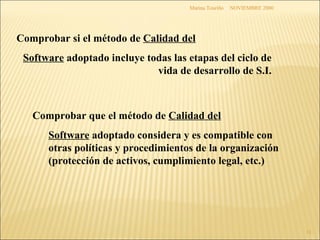 NOVIEMBRE 2000 Marina Touriño Comprobar si el método de  Calidad del Software  adoptado incluye todas las etapas del ciclo de vida de desarrollo de S.I. Comprobar que el método de  Calidad del   Software  adoptado considera y es compatible con otras políticas y procedimientos de la organización (protección de activos, cumplimiento legal, etc.) 
