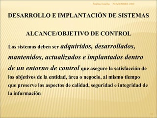 NOVIEMBRE 2000 Marina Touriño DESARROLLO E IMPLANTACIÓN DE SISTEMAS ALCANCE/OBJETIVO DE CONTROL Los sistemas deben ser   adquiridos, desarrollados, mantenidos, actualizados e implantados dentro de un entorno de control   que asegure la satisfacción de los objetivos de la entidad, área o negocio, al mismo tiempo que preserve los aspectos de calidad, seguridad e integridad de la información 