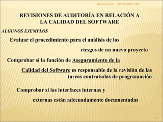 NOVIEMBRE 2000 Marina Touriño Evaluar el procedimiento para el análisis de los riesgos de un nuevo proyecto Comprobar si la función de  Aseguramiento de la Calidad del Software  es responsable de la revisión de las tareas contratadas de programación Comprobar si las interfaces internas y externas están adecuadamente documentadas REVISIONES DE AUDITORÍA EN RELACIÓN A LA CALIDAD DEL SOFTWARE ALGUNOS EJEMPLOS 