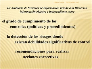 NOVIEMBRE 2000 Marina Touriño La Auditoría de Sistemas de Información  brinda a la Dirección  información objetiva e independiente  sobre el grado de cumplimento de los controles (políticas y procedimientos)   la detección de los riesgos donde existan debilidades significativas de control recomendaciones para realizar acciones correctivas 