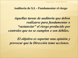 NOVIEMBRE 2000 Marina Touriño Auditoría de S.I. - Fundamentar el riesgo Aquellas tareas de auditoría que deben realizarse para fundamentar o “sustanciar” el riesgo producido por controles que no se cumplen o son débiles.  El objetivo es soportar una opinión y provocar que la Dirección tome acciones.  