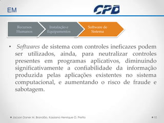 TÉCNICAS DE AUDITORIA EM Softwares de sistema com controles ineficazes podem ser utilizados, ainda, para neutralizar controles presentes em programas aplicativos, diminuindo significativamente a confiabilidade da informação produzida pelas aplicações existentes no sistema computacional, e aumentando o risco de fraude e sabotagem.Jacson Daner M. Brandão, Kassiano Henrique O. Pretto10Software deSistemaInstalação eEquipamentosRecursos Humanos