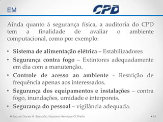 TÉCNICAS DE AUDITORIA EM Jacson Daner M. Brandão, Kassiano Henrique O. Pretto14Ainda quanto á segurança física, a auditoria do CPD tem a finalidade de avaliar o ambiente computacional, como por exemplo:Sistema de alimentação elétrica – EstabilizadoresSegurança contra fogo – Extintores adequadamente em dia com a manutenção.Controle de acesso ao ambiente - Restrição de frequência apenas aos interessados.Segurança dos equipamentos e instalações – contra fogo, inundações, umidade e interporeis.Segurança do pessoal – vigilância adequada.