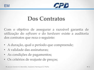 TÉCNICAS DE AUDITORIA EM Jacson Daner M. Brandão, Kassiano Henrique O. Pretto15Dos ContratosCom o objetivo de assegurar a razoável garantia de utilização do software e do hardware existe a auditoria dos contratos que reza o seguinte:A duração, qual o período que compreende;A validade das assinaturas;As condições de pagamentos;Os critérios de reajuste de preços;