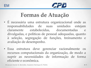 TÉCNICAS DE AUDITORIA EM Jacson Daner M. Brandão, Kassiano Henrique O. Pretto19Formas de AtuaçãoÉ necessária uma estrutura organizacional onde as responsabilidades de suas unidades estejam claramente estabelecidas, documentadas e divulgadas, e políticas de pessoal adequadas, quanto à seleção, segregação de funções, treinamento e avaliação de desempenho. Essa estrutura deve gerenciar racionalmente os recursos computacionais da organização, de modo a suprir as necessidades de informação de forma eficiente e econômica. 