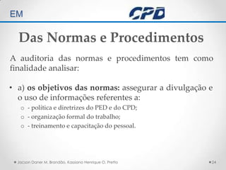 TÉCNICAS DE AUDITORIA EM Jacson Daner M. Brandão, Kassiano Henrique O. Pretto24Das Normas e ProcedimentosA auditoria das normas e procedimentos tem como finalidade analisar:a) os objetivos das normas: assegurar a divulgação e o uso de informações referentes a:- política e diretrizes do PED e do CPD;- organização formal do trabalho;- treinamento e capacitação do pessoal.