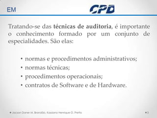 TÉCNICAS DE AUDITORIA EM Tratando-se das técnicas de auditoria, é importante o conhecimento formado por um conjunto de especialidades. São elas:normas e procedimentos administrativos;normas técnicas;procedimentos operacionais;contratos de Software e de Hardware.Jacson Daner M. Brandão, Kassiano Henrique O. Pretto3
