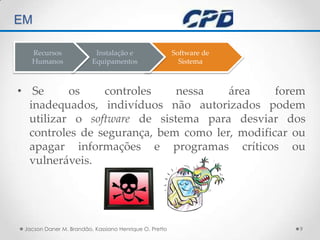 TÉCNICAS DE AUDITORIA EM  Se os controles nessa área forem inadequados, indivíduos não autorizados podem utilizar o software de sistema para desviar dos controles de segurança, bem como ler, modificar ou apagar informações e programas críticos ou vulneráveis. Jacson Daner M. Brandão, Kassiano Henrique O. Pretto9Software deSistemaInstalação eEquipamentosRecursos Humanos
