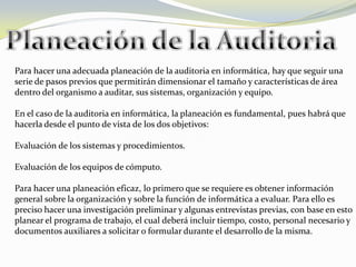 Para hacer una adecuada planeación de la auditoria en informática, hay que seguir una
serie de pasos previos que permitirán dimensionar el tamaño y características de área
dentro del organismo a auditar, sus sistemas, organización y equipo.

En el caso de la auditoria en informática, la planeación es fundamental, pues habrá que
hacerla desde el punto de vista de los dos objetivos:

Evaluación de los sistemas y procedimientos.

Evaluación de los equipos de cómputo.

Para hacer una planeación eficaz, lo primero que se requiere es obtener información
general sobre la organización y sobre la función de informática a evaluar. Para ello es
preciso hacer una investigación preliminar y algunas entrevistas previas, con base en esto
planear el programa de trabajo, el cual deberá incluir tiempo, costo, personal necesario y
documentos auxiliares a solicitar o formular durante el desarrollo de la misma.
 