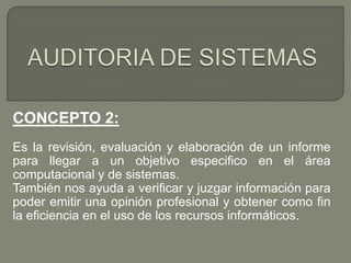 CONCEPTO 2:
Es la revisión, evaluación y elaboración de un informe
para llegar a un objetivo especifico en el área
computacional y de sistemas.
También nos ayuda a verificar y juzgar información para
poder emitir una opinión profesional y obtener como fin
la eficiencia en el uso de los recursos informáticos.

 