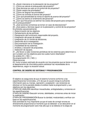 10. ¿Quién interviene en la planeación de los proyectos?
11. ¿Cómo se calcula el presupuesto del proyecto?
12. ¿Qué técnicas se usan en el control de los proyectos?
13. ¿Quién asigna las prioridades?
14. ¿Cómo se asignan las prioridades?
15. ¿Cómo se controla el avance del proyecto?
16. ¿Con qué periodicidad se revisa el reporte de avance del proyecto?
17. ¿Cómo se estima el rendimiento del personal?
18. ¿Con que frecuencia se estiman los costos del proyecto para compararlo
con lo presupuestado?
19. ¿Qué acciones correctivas se toman en caso de desviaciones?
20. ¿Qué pasos y técnicas siguen en la planeación y control de los proyectos?
Enumérelos secuencialmente.
( ) Determinación de los objetivos.
( ) Señalamiento de las políticas.
( ) Designación del funcionario responsable del proyecto.
( ) Integración del grupo de trabajo.
( ) Integración de un comité de decisiones.
( ) Desarrollo de la investigación.
( ) Documentación de la investigación.
( ) Factibilidad de los sistemas.
( ) Análisis y valuación de propuestas.
( ) Selección de equipos.
21. ¿Se llevan a cabo revisiones periódicas de los sistemas para determinar si
aún cumplen con los objetivos para los cuales fueron diseñados?
De análisis SÍ ( ) NO ( )
De programación SÍ ( ) NO ( )
Observaciones
22. Incluir el plazo estimado de acuerdo con los proyectos que se tienen en que
el departamento de informática podría satisfacer las necesidades de la
dependencia, según la situación actual.
CONTROL DE DISEÑO DE SISTEMAS Y PROGRAMACIÓN

El objetivo es asegurarse de que el sistema funcione conforme a las
especificaciones funcionales, a fin de que el usuario tenga la suficiente
información para su manejo, operación y aceptación. Las revisiones se
efectúan en forma paralela desde el análisis hasta la programación y sus
objetivos son los siguientes:
ETAPA DE ANÁLISIS Identificar inexactitudes, ambigüedades y omisiones en
las especificaciones.
ETAPA DE DISEÑO Descubrir errores, debilidades, omisiones antes de iniciar
la codificación.
ETAPA DE PROGRAMACIÓN Buscar la claridad, modularidad y verificar con
base en las especificaciones.
Esta actividad es muy importante ya que el costo de corregir errores es
directamente proporcional al momento que se detectan: si se descubren en el
momento de programación será más alto que si se detecta en la etapa de

 
