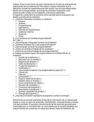 análisis. Esta función tiene una gran importancia en el ciclo de evaluación de
aplicaciones de los sistemas de información y busca comprobar que la
aplicación cumple las especificaciones del usuario, que se haya desarrollado
dentro de lo presupuestado, que tenga los controles necesarios y que
efectivamente cumpla con los objetivos y beneficios esperados.
El siguiente cuestionario se presenta como ejemplo para la evaluación del
diseño y prueba de los sistemas:
1. ¿Quiénes intervienen al diseñar un sistema?
• Usuario.
• Analista.
• Programadores.
• Operadores.
• Gerente de departamento.
• Auditores internos.
• Asesores.
• Otros.
2. ¿Los analistas son también programadores?
SÍ ( ) NO ( )
3. ¿Qué lenguaje o lenguajes conocen los analistas?
4. ¿Cuántos analistas hay y qué experiencia tienen?
5. ¿Qué lenguaje conocen los programadores?
6. ¿Cómo se controla el trabajo de los analistas?
7. ¿Cómo se controla el trabajo de los programadores?
8. Indique qué pasos siguen los programadores en el desarrollo de un
programa:
• Estudio de la definición ( )
• Discusión con el analista ( )
• Diagrama de bloques ( )
• Tabla de decisiones ( )
• Prueba de escritorio ( )
• Codificación ( )
• ¿Es enviado a captura o los programadores capturan? ( )
• ¿Quién los
captura?___________________________________________
• Compilación ( )
• Elaborar datos de prueba ( )
• Solicitar datos al analista ( )
• Correr programas con datos ( )
• Revisión de resultados ( )
• Corrección del programa ( )
• Documentar el programa ( )
• Someter resultados de prueba ( )
• Entrega del programa ( )
9. ¿Qué documentación acompaña al programa cuando se entrega?
Difícilmente se controla realmente el flujo de la información de un sistema que
desde su inicio ha sido mal analizado, mal diseñado, mal programado e incluso
mal documentado. El excesivo mantenimiento de los sistemas generalmente
ocasionado por un mal desarrollo, se inicia desde que el usuario establece sus
requerimientos (en ocasiones sin saber qué desea) hasta la instalación del

 
