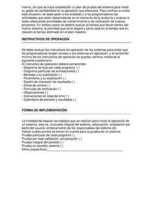mismo, sin que se haya establecido un plan de prueba del sistema para medir
su grado de confiabilidad en la operación que efectuará. Para verificar si existe
esta situación, se debe pedir a los analistas y a los programadores las
actividades que están desarrollando en el momento de la auditoría y evaluar si
están efectuando actividades de mantenimiento o de realización de nuevos
proyectos. En ambos casos se deberá evaluar el tiempo que llevan dentro del
mismo sistema, la prioridad que se le asignó y cómo está en el tiempo real en
relación al tiempo estimado en el plan maestro.
INSTRUCTIVOS DE OPERACIÓN
Se debe evaluar los instructivos de operación de los sistemas para evitar que
los programadores tengan acceso a los sistemas en operación, y el contenido
mínimo de los instructivos de operación se puedan verificar mediante el
siguiente cuestionario.
El instructivo de operación deberá comprender.
- Diagrama de flujo por cada programa. ( )
- Diagrama particular de entrada/salida ( )
- Mensaje y su explicación ( )
- Parámetros y su explicación ( )
- Diseño de impresión de resultados ( )
- Cifras de control ( )
- Fórmulas de verificación ( )
- Observaciones ( )
- Instrucciones en caso de error ( )
- Calendario de proceso y resultados ( )
FORMA DE IMPLEMENTACIÓN
La finalidad de evaluar los trabajos que se realizan para iniciar la operación de
un sistema, esto es, la prueba integral del sistema, adecuación, aceptación por
parte del usuario, entrenamiento de los responsables del sistema etc.
Indicar cuáles puntos se toman en cuenta para la prueba de un sistema:
Prueba particular de cada programa ( )
Prueba por fase validación, actualización ( )
Prueba integral del paralelo ( )
Prueba en paralelo sistema ( )
Otros (especificar)____________________________________________

 
