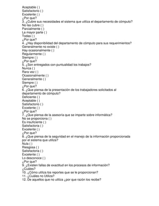 Aceptable ( )
Satisfactorio ( )
Excelente ( )
¿Por que?
3. ¿Cubre sus necesidades el sistema que utiliza el departamento de cómputo?
No las cubre ( )
Parcialmente ( )
La mayor parte ( )
Todas ( )
¿Por que?
4. ¿Hay disponibilidad del departamento de cómputo para sus requerimientos?
Generalmente no existe ( )
Hay ocasionalmente ( )
Regularmente ( )
Siempre ( )
¿Por que?
5. ¿Son entregados con puntualidad los trabajos?
Nunca ( )
Rara vez ( )
Ocasionalmente ( )
Generalmente ( )
Siempre ( )
¿Por que?
6. ¿Que piensa de la presentación de los trabajadores solicitados al
departamento de cómputo?
Deficiente ( )
Aceptable ( )
Satisfactorio ( )
Excelente ( )
¿Por que?
7. ¿Que piensa de la asesoría que se imparte sobre informática?
No se proporciona ( )
Es insuficiente ( )
Satisfactoria ( )
Excelente ( )
¿Por que?
8. ¿Que piensa de la seguridad en el manejo de la información proporcionada
por el sistema que utiliza?
Nula ( )
Riesgosa ( )
Satisfactoria ( )
Excelente ( )
Lo desconoce ( )
¿Por que?
9. ¿Existen fallas de exactitud en los procesos de información?
¿Cuáles?
10. ¿Cómo utiliza los reportes que se le proporcionan?
11. ¿Cuáles no Utiliza?
12. De aquellos que no utiliza ¿por que razón los recibe?

 