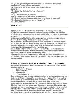 13. ¿Que sugerencias presenta en cuanto a la eliminación de reportes
modificación, fusión, división de reporte?
14. ¿Se cuenta con un manual de usuario por Sistema?
SI ( ) NO ( )
15. ¿Es claro y objetivo el manual del usuario?
SI ( ) NO ( )
16. ¿Que opinión tiene el manual?
NOTA: Pida el manual del usuario para evaluarlo.
17. ¿Quién interviene de su departamento en el diseño de sistemas?
18. ¿Que sistemas desearía que se incluyeran?
19. Observaciones:
CONTROLES
Los datos son uno de los recursos más valiosos de las organizaciones y,
aunque son intangibles, necesitan ser controlados y auditados con el mismo
cuidado que los demás inventarios de la organización, por lo cual se debe tener
presente:
a) La responsabilidad de los datos es compartida conjuntamente por alguna
función determinada y el departamento de cómputo.
b) Un problema de dependencia que se debe considerar es el que se origina
por la duplicidad de los datos y consiste en poder determinar los propietarios o
usuarios posibles(principalmente en el caso de redes y banco de datos) y la
responsabilidad de su actualización y consistencia.
c) Los datos deberán tener una clasificación estándar y un mecanismo de
identificación que permita detectar duplicidad y redundancia dentro de una
aplicación y de todas las aplicaciones en general.
d) Se deben relacionar los elementos de los datos con las bases de datos
donde están almacenados, así como los reportes y grupos de procesos donde
son generados.
CONTROL DE LOS DATOS FUENTE Y MANEJO CIFRAS DE CONTROL
La mayoría de los Delitos por computadora son cometidos por modificaciones
de datos fuente al:
• Suprimir u omitir datos.
• Adicionar Datos.
• Alterar datos.
• Duplicar procesos.
Esto es de suma importancia en caso de equipos de cómputo que cuentan con
sistemas en línea, en los que los usuarios son los responsables de la captura y
modificación de la información al tener un adecuado control con señalamiento
de responsables de los datos(uno de los usuarios debe ser el único
responsable de determinado dato), con claves de acceso de acuerdo a niveles.
El primer nivel es el que puede hacer únicamente consultas. El segundo nivel
es aquel que puede hacer captura, modificaciones y consultas y el tercer nivel
es el que solo puede hacer todos lo anterior y además puede realizar bajas.
NOTA: Debido a que se denomina de diferentes formas la actividad de
transcribir la información del dato fuente a la computadora, en el presente

 