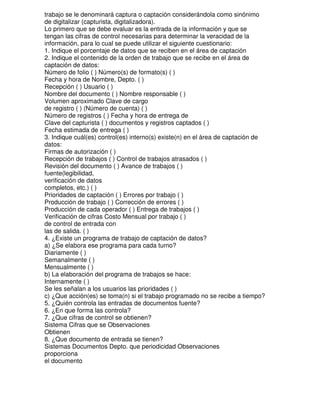 trabajo se le denominará captura o captación considerándola como sinónimo
de digitalizar (capturista, digitalizadora).
Lo primero que se debe evaluar es la entrada de la información y que se
tengan las cifras de control necesarias para determinar la veracidad de la
información, para lo cual se puede utilizar el siguiente cuestionario:
1. Indique el porcentaje de datos que se reciben en el área de captación
2. Indique el contenido de la orden de trabajo que se recibe en el área de
captación de datos:
Número de folio ( ) Número(s) de formato(s) ( )
Fecha y hora de Nombre, Depto. ( )
Recepción ( ) Usuario ( )
Nombre del documento ( ) Nombre responsable ( )
Volumen aproximado Clave de cargo
de registro ( ) (Número de cuenta) ( )
Número de registros ( ) Fecha y hora de entrega de
Clave del capturista ( ) documentos y registros captados ( )
Fecha estimada de entrega ( )
3. Indique cuál(es) control(es) interno(s) existe(n) en el área de captación de
datos:
Firmas de autorización ( )
Recepción de trabajos ( ) Control de trabajos atrasados ( )
Revisión del documento ( ) Avance de trabajos ( )
fuente(legibilidad,
verificación de datos
completos, etc.) ( )
Prioridades de captación ( ) Errores por trabajo ( )
Producción de trabajo ( ) Corrección de errores ( )
Producción de cada operador ( ) Entrega de trabajos ( )
Verificación de cifras Costo Mensual por trabajo ( )
de control de entrada con
las de salida. ( )
4. ¿Existe un programa de trabajo de captación de datos?
a) ¿Se elabora ese programa para cada turno?
Diariamente ( )
Semanalmente ( )
Mensualmente ( )
b) La elaboración del programa de trabajos se hace:
Internamente ( )
Se les señalan a los usuarios las prioridades ( )
c) ¿Que acción(es) se toma(n) si el trabajo programado no se recibe a tiempo?
5. ¿Quién controla las entradas de documentos fuente?
6. ¿En que forma las controla?
7. ¿Que cifras de control se obtienen?
Sistema Cifras que se Observaciones
Obtienen
8. ¿Que documento de entrada se tienen?
Sistemas Documentos Depto. que periodicidad Observaciones
proporciona
el documento

 