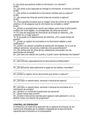 9. ¿Se anota que persona recibe la información y su volumen?
SI NO
10. ¿Se anota a que capturista se entrega la información, el volumen y la hora?
SI NO
11. ¿Se verifica la cantidad de la información recibida para su captura?
SI NO
12. ¿Se revisan las cifras de control antes de enviarlas a captura?
SI NO
13. ¿Para aquellos procesos que no traigan cifras de control se ha establecido
criterios a fin de asegurar que la información es completa y valida?
SI NO
14. ¿Existe un procedimiento escrito que indique como tratar la información
inválida (sin firma ilegible, no corresponden las cifras de control)?
15. En caso de resguardo de información de entrada en sistemas, ¿Se
custodian en un lugar seguro?
16. Si se queda en el departamento de sistemas, ¿Por cuanto tiempo se
guarda?
17. ¿Existe un registro de anomalías en la información debido a mala
codificación?
18. ¿Existe una relación completa de distribución de listados, en la cual se
indiquen personas, secuencia y sistemas a los que pertenecen?
19. ¿Se verifica que las cifras de las validaciones concuerden con los
documentos de entrada?
20. ¿Se hace una relación de cuando y a quién fueron distribuidos los listados?
_______________________________________________________________
__________
21. ¿Se controlan separadamente los documentos confidenciales?
_______________________________________________________________
__________
22. ¿Se aprovecha adecuadamente el papel de los listados inservibles?
_______________________________________________________________
__________
23. ¿Existe un registro de los documentos que entran a capturar?
_______________________________________________________________
__________
24. ¿Se hace un reporte diario, semanal o mensual de captura?
_______________________________________________________________
__________
25. ¿Se hace un reporte diario, semanal o mensual de anomalías en la
información de entrada?
26. ¿Se lleva un control de la producción por persona?
27. ¿Quién revisa este control?
28. ¿Existen instrucciones escritas para capturar cada aplicación o, en su
defecto existe una relación de programas?
CONTROL DE OPERACIÓN
La eficiencia y el costo de la operación de un sistema de cómputo se ven
fuertemente afectados por la calidad e integridad de la documentación
requerida para el proceso en la computadora.

 